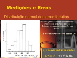 Medições e Erros Distribuição normal dos erros fortuitos Um histograma com número infinito de medições e largura de coluna infinitamente pequeno teria então esta forma. Ponto de inflexão da curva  s = estimativa do desvio padrão (  ): s m  = desvio padrão da média : s m   = s / √ n  ( n é nº dados) 