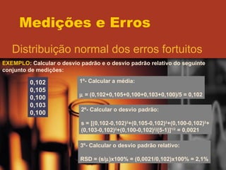 Medições e Erros Distribuição normal dos erros fortuitos EXEMPLO : Calcular o desvio padrão e o desvio padrão relativo do seguinte conjunto de medições: 0,102 0,105 0,100 0,103 0,100 1º- Calcular a média:    = (0,102+0,105+0,100+0,103+0,100)/5 = 0,102 2º- Calcular o desvio padrão: s = [(0,102-0,102) 2 +(0,105-0,102) 2 +(0,100-0,102) 2 + (0,103-0,102) 2 +(0,100-0,102) 2 /(5-1)] 1/2  = 0,0021 3º- Calcular o desvio padrão relativo: RSD = (s/  )x100% = (0,0021/0,102)x100% = 2,1% 