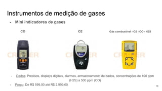 Instrumentos de medição de gases
- Mini indicadores de gases
CO O2 Gás combustível - O2 - CO - H2S
- Dados: Precisos, displays digitais, alarmes, armazenamento de dados, concentrações de 100 ppm
(H2S) a 500 ppm (CO)
- Preço: De R$ 599,00 até R$ 2.999,00 18
 