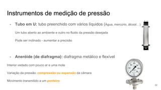 Instrumentos de medição de pressão
- Tubo em U: tubo preenchido com vários líquidos (Água, mercúrio, álcool…)
Um tubo aberto ao ambiente e outro no fluido da pressão desejada
Pode ser inclinado - aumentar a precisão
- Aneróide (de diafragma): diafragma metálico e flexível
Interior vedado com pouco ar e uma mola
Variação da pressão: compressão ou expansão da câmara
Movimento transmitido a um ponteiro
22
 