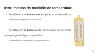 Instrumentos de medição de temperatura
- Termômetro de bulbo seco: temperatura ambiente do ar.
Termômetro de Mercúrio convencional!
- Termômetro de bulbo úmido: temperatura considerando
a evaporação da água na superfície.
Bulbo coberto por uma malha porosa umedecida
24
 
