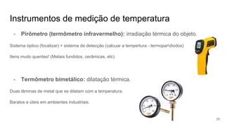 Instrumentos de medição de temperatura
- Pirômetro (termômetro infravermelho): irradiação térmica do objeto.
Sistema óptico (focalizar) + sistema de detecção (calcuar a tempertura - termopardiodos)
Itens muito quentes! (Metais fundidos, cerâmicas, etc)
- Termômetro bimetálico: dilatação térmica.
Duas lâminas de metal que se dilatam com a temperatura.
Baratos e úteis em ambientes industriais.
25
 