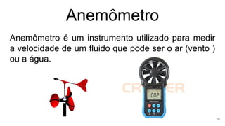 Anemômetro
Anemômetro é um instrumento utilizado para medir
a velocidade de um fluido que pode ser o ar (vento )
ou a água.
28
 