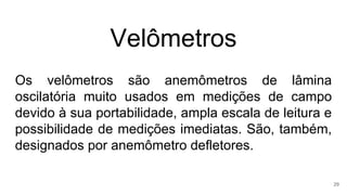 Velômetros
Os velômetros são anemômetros de lâmina
oscilatória muito usados em medições de campo
devido à sua portabilidade, ampla escala de leitura e
possibilidade de medições imediatas. São, também,
designados por anemômetro defletores.
29
 