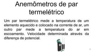 Anemômetros de par
termelétrico
Um par termelétrico mede a temperatura de um
elemento aquecido e colocado na corrente de ar, um
outro par mede a temperatura do ar em
escoamento. Velocidade determinada através da
diferença de potencial.
31
 