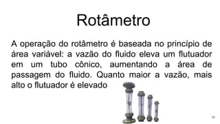 Rotâmetro
A operação do rotâmetro é baseada no princípio de
área variável: a vazão do fluido eleva um flutuador
em um tubo cônico, aumentando a área de
passagem do fluido. Quanto maior a vazão, mais
alto o flutuador é elevado
36
 