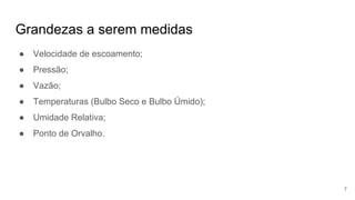 Grandezas a serem medidas
● Velocidade de escoamento;
● Pressão;
● Vazão;
● Temperaturas (Bulbo Seco e Bulbo Úmido);
● Umidade Relativa;
● Ponto de Orvalho.
7
 