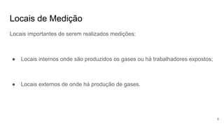 Locais de Medição
Locais importantes de serem realizados medições:
● Locais internos onde são produzidos os gases ou há trabalhadores expostos;
● Locais externos de onde há produção de gases.
8
 