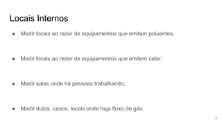Locais Internos
● Medir locais ao redor de equipamentos que emitem poluentes;
● Medir locais ao redor de equipamentos que emitem calor;
● Medir salas onde há pessoas trabalhando;
● Medir dutos, canos, locais onde haja fluxo de gás.
9
 