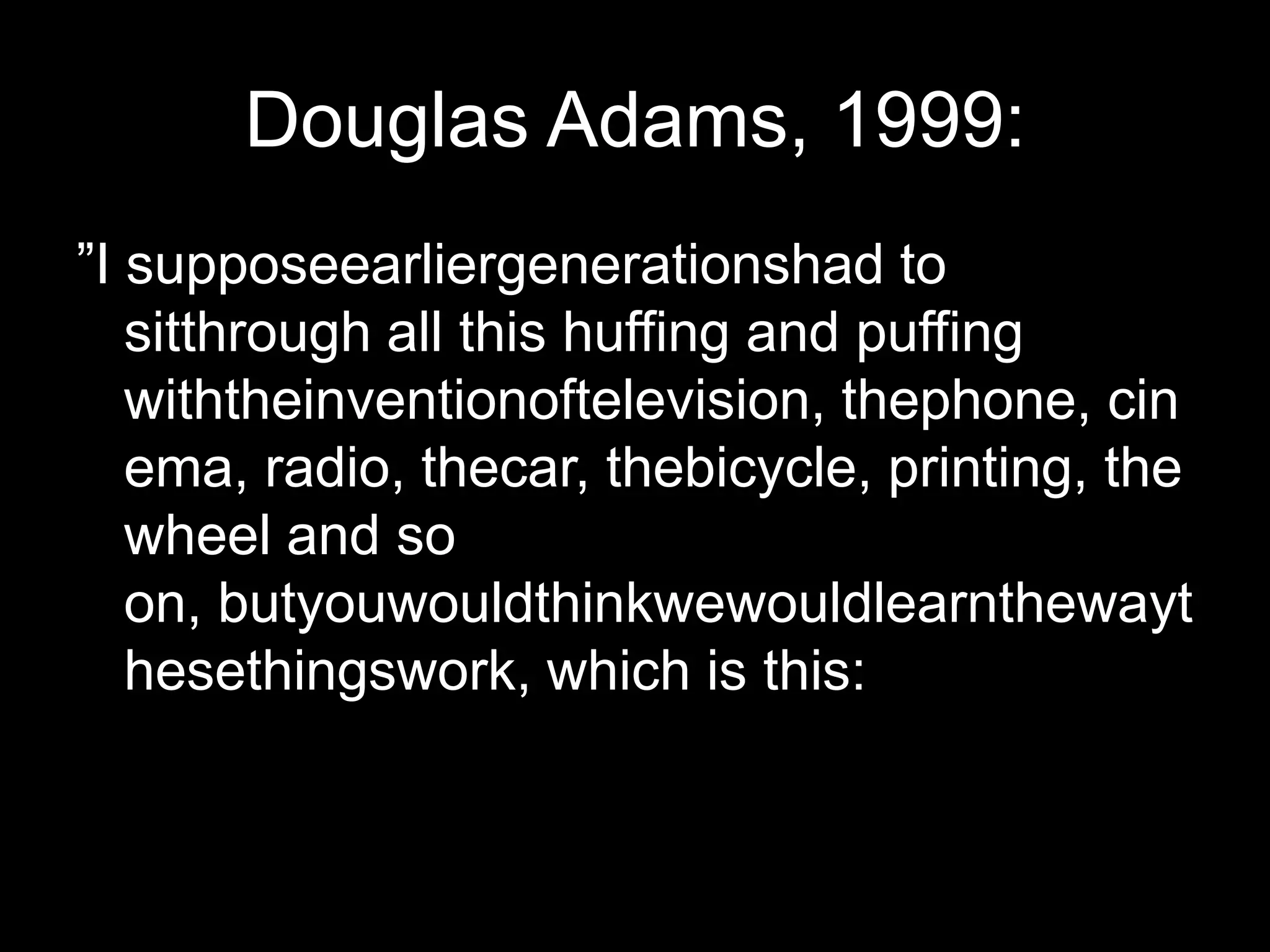 Douglas Adams, 1999:”I supposeearliergenerationshad to sitthrough all this huffing and puffing withtheinventionoftelevision, thephone, cinema, radio, thecar, thebicycle, printing, thewheel and so on, butyouwouldthinkwewouldlearnthewaythesethingswork, which is this:
