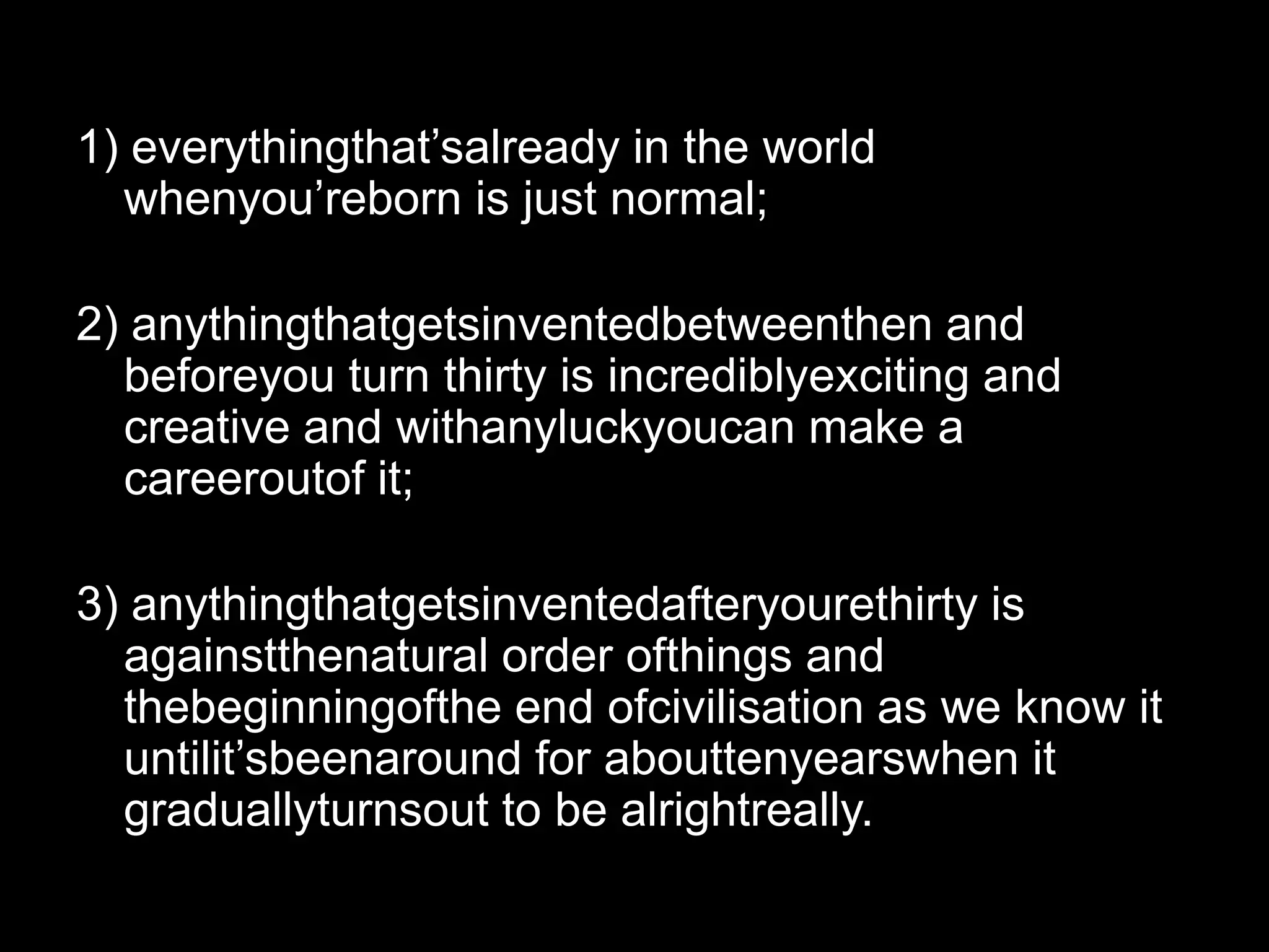 1) everythingthat’salready in the world whenyou’reborn is just normal;2) anythingthatgetsinventedbetweenthen and beforeyou turn thirty is incrediblyexciting and creative and withanyluckyoucan make a careeroutof it;3) anythingthatgetsinventedafteryourethirty is againstthenatural order ofthings and thebeginningofthe end ofcivilisation as we know it untilit’sbeenaround for abouttenyearswhen it graduallyturnsout to be alrightreally.