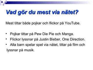Vad gör du mest via nätet?
Mest tittar både pojkar och flickor på YouTube.


   Pojkar tittar på Pew Die Pie och Manga.

   Flickor lyssnar på Justin Bieber, One Direction.

   Alla barn spelar spel via nätet, tittar på film och
 lyssnar på musik.
 