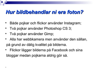 Hur bildbehandlar ni era foton?

   Både pojkar och flickor använder Instagram;

   Två pojkar använder Photoshop CS 3;

   Två pojkar använder Gimp;

   Alla har webbkamera men använder den sällan,
 på grund av dålig kvalitet på bilderna.

   Flickor lägger bilderna på Facebook och sina
 bloggar medan pojkarna aldrig gör så.

.
 