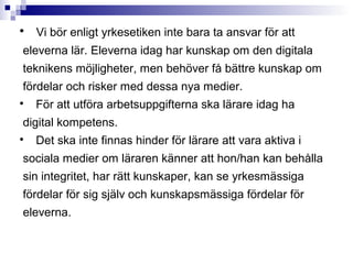 
    Vi bör enligt yrkesetiken inte bara ta ansvar för att
eleverna lär. Eleverna idag har kunskap om den digitala
teknikens möjligheter, men behöver få bättre kunskap om
fördelar och risker med dessa nya medier.

    För att utföra arbetsuppgifterna ska lärare idag ha
digital kompetens.

    Det ska inte finnas hinder för lärare att vara aktiva i
sociala medier om läraren känner att hon/han kan behålla
sin integritet, har rätt kunskaper, kan se yrkesmässiga
fördelar för sig själv och kunskapsmässiga fördelar för
eleverna.
 