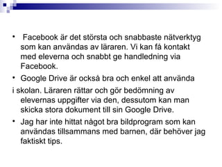 
     Facebook är det största och snabbaste nätverktyg
    som kan användas av läraren. Vi kan få kontakt
    med eleverna och snabbt ge handledning via
    Facebook.

    Google Drive är också bra och enkel att använda
i skolan. Läraren rättar och gör bedömning av
   elevernas uppgifter via den, dessutom kan man
   skicka stora dokument till sin Google Drive.

    Jag har inte hittat något bra bildprogram som kan
    användas tillsammans med barnen, där behöver jag
    faktiskt tips.
 