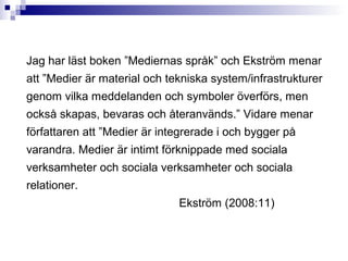 Jag har läst boken ”Mediernas språk” och Ekström menar
att ”Medier är material och tekniska system/infrastrukturer
genom vilka meddelanden och symboler överförs, men
också skapas, bevaras och återanvänds.” Vidare menar
författaren att ”Medier är integrerade i och bygger på
varandra. Medier är intimt förknippade med sociala
verksamheter och sociala verksamheter och sociala
relationer.
                              Ekström (2008:11)
 