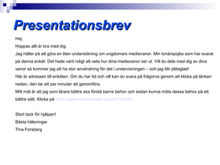 Presentationsbrev
Hej,
Hoppas allt är bra med dig.
Jag håller på att göra en liten undersökning om ungdomars medievanor. Min tonårspojke som har svarat
på denna enkät. Det hade varit roligt att veta hur dina medievanor ser ut. Vill du dela med dig av dina
vanor så kommer jag att ha stor användning för det i undervisningen – och jag blir jätteglad!
Här är adressen till enkäten. Om du har tid och vill kan du svara på frågorna genom att klicka på länken
nedan, den tar ett par minuter att genomföra.
Mitt mål är att jag som lärare bättre ska förstå barns behov och sedan kunna möta dessa behov på ett
bättre sätt. Klicka på https://www.webbenkater.com/s/13c09f5


Stort tack för hjälpen!
Bästa hälsningar
Tina Forsberg
 