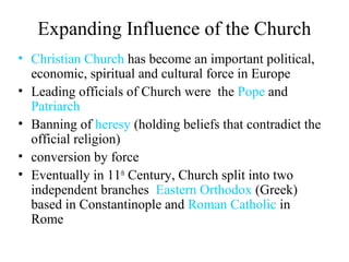 Expanding Influence of the Church
• Christian Church has become an important political,
economic, spiritual and cultural force in Europe
• Leading officials of Church were the Pope and
Patriarch
• Banning of heresy (holding beliefs that contradict the
official religion)
• conversion by force
• Eventually in 11th
Century, Church split into two
independent branches Eastern Orthodox (Greek)
based in Constantinople and Roman Catholic in
Rome
 