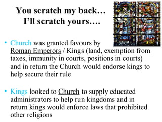 You scratch my back…
I’ll scratch yours….
• Church was granted favours by
Roman Emperors / Kings (land, exemption from
taxes, immunity in courts, positions in courts)
and in return the Church would endorse kings to
help secure their rule
• Kings looked to Church to supply educated
administrators to help run kingdoms and in
return kings would enforce laws that prohibited
other religions
 