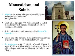 Monasticism and
Saints
• Monks were people who gave up worldly possessions
and devote themselves to
a religious life
• Established between 400 -700 communities called
monasteries which became centres of education,
literacy and learning
• Strict codes of monastic conduct called Rule of St.
Benedict
• Saints- one who performs miracles that are interpreted
as evidence of a special relationship with God
• St. Augustine- wrote “Confessions” which discussed
ideas of ethics, self knowledge, and the role of free will
which shaped monastic tradition and the influence of
Church
 