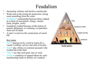 Feudalism
• Increasing violence and lawless countryside
• Weak turn to the strong for protection, strong
want something from the weak
• Feudalism= relationship between those ranked
in a chain of association (kings, vassals,
lords, knights, serfs)
• Feudalism worked because of the notion of
mutual obligation, or voluntary co-operation
from serf to noble
• A man’s word was the cornerstone of social
life
Key terms
• Fief = land given by a lord in return for a
vassal’s military service and oath of loyalty
• Serfs= aka villeins or common peasants who
worked the lords land
• Tithe = tax that serfs paid (tax or rent)
• Corvee= condition of unpaid labour by serfs
(maintaining roads or ditches on a manor)
 