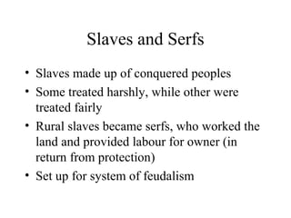 Slaves and Serfs
• Slaves made up of conquered peoples
• Some treated harshly, while other were
treated fairly
• Rural slaves became serfs, who worked the
land and provided labour for owner (in
return from protection)
• Set up for system of feudalism
 