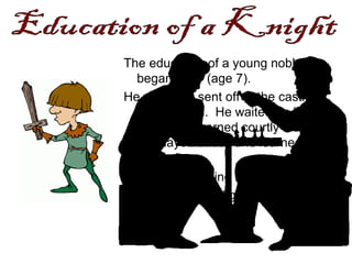 The education of a young noble
began early (age 7).
He would be sent off to the castle of
another lord. He waited on his
hosts and learned courtly manners.
He played chess and learned war
strategies.
To develop fighting skills, he would
practice sword fighting.
 