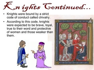 • Knights were bound by a strict
code of conduct called chivalry.
• According to this code, knights
were expected to be brave, loyal,
true to their word and protective
of women and those weaker than
them.
 