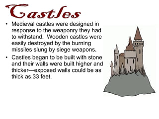 • Medieval castles were designed in
response to the weaponry they had
to withstand. Wooden castles were
easily destroyed by the burning
missiles slung by siege weapons.
• Castles began to be built with stone
and their walls were built higher and
thicker—exposed walls could be as
thick as 33 feet.
 