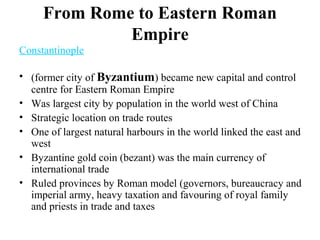 From Rome to Eastern Roman
Empire
Constantinople
• (former city of Byzantium) became new capital and control
centre for Eastern Roman Empire
• Was largest city by population in the world west of China
• Strategic location on trade routes
• One of largest natural harbours in the world linked the east and
west
• Byzantine gold coin (bezant) was the main currency of
international trade
• Ruled provinces by Roman model (governors, bureaucracy and
imperial army, heavy taxation and favouring of royal family
and priests in trade and taxes
 