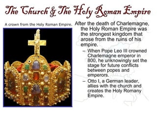 A crown from the Holy Roman Empire. After the death of Charlemagne,
the Holy Roman Empire was
the strongest kingdom that
arose from the ruins of his
empire.
– When Pope Leo III crowned
Charlemagne emperor in
800, he unknowingly set the
stage for future conflicts
between popes and
emperors.
– Otto I, a German leader,
allies with the church and
creates the Holy Romany
Empire.
 