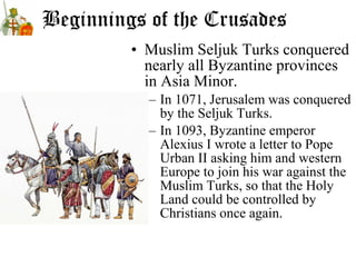Beginnings of the Crusades
• Muslim Seljuk Turks conquered
nearly all Byzantine provinces
in Asia Minor.
– In 1071, Jerusalem was conquered
by the Seljuk Turks.
– In 1093, Byzantine emperor
Alexius I wrote a letter to Pope
Urban II asking him and western
Europe to join his war against the
Muslim Turks, so that the Holy
Land could be controlled by
Christians once again.
 