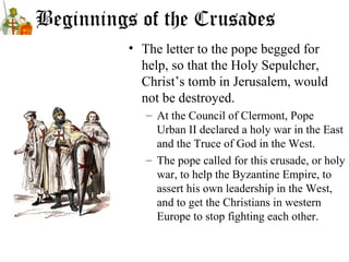 Beginnings of the Crusades
• The letter to the pope begged for
help, so that the Holy Sepulcher,
Christ’s tomb in Jerusalem, would
not be destroyed.
– At the Council of Clermont, Pope
Urban II declared a holy war in the East
and the Truce of God in the West.
– The pope called for this crusade, or holy
war, to help the Byzantine Empire, to
assert his own leadership in the West,
and to get the Christians in western
Europe to stop fighting each other.
 