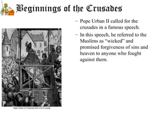 Beginnings of the Crusades
– Pope Urban II called for the
crusades in a famous speech.
– In this speech, he referred to the
Muslims as “wicked” and
promised forgiveness of sins and
heaven to anyone who fought
against them.
 