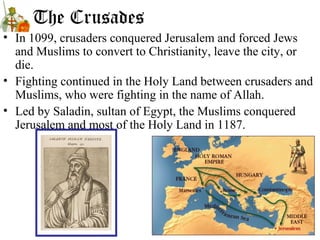 The Crusades
• In 1099, crusaders conquered Jerusalem and forced Jews
and Muslims to convert to Christianity, leave the city, or
die.
• Fighting continued in the Holy Land between crusaders and
Muslims, who were fighting in the name of Allah.
• Led by Saladin, sultan of Egypt, the Muslims conquered
Jerusalem and most of the Holy Land in 1187.
 