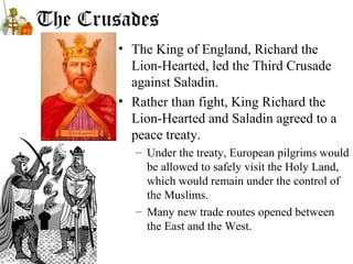 The Crusades
• The King of England, Richard the
Lion-Hearted, led the Third Crusade
against Saladin.
• Rather than fight, King Richard the
Lion-Hearted and Saladin agreed to a
peace treaty.
– Under the treaty, European pilgrims would
be allowed to safely visit the Holy Land,
which would remain under the control of
the Muslims.
– Many new trade routes opened between
the East and the West.
 