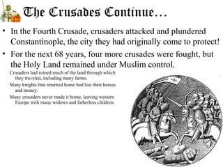 The Crusades Continue…
• In the Fourth Crusade, crusaders attacked and plundered
Constantinople, the city they had originally come to protect!
• For the next 68 years, four more crusades were fought, but
the Holy Land remained under Muslim control.
Crusaders had ruined much of the land through which
they traveled, including many farms.
Many knights that returned home had lost their horses
and money.
Many crusaders never made it home, leaving western
Europe with many widows and fatherless children.
 
