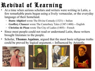 Revival of Learning
• At a time when serious scholars and writers were writing in Latin, a
few remarkable poets began using a lively vernacular, or the everyday
language of their homeland.
– Dante Alighieri wrote The Divine Comedy (1321) -- Italian
– Geoffery Chaucer wrote The Canterbury Tales (1387-1400) -- English
– Christine de Pisan wrote The City of Ladies (1405) – French
• Since most people could not read or understand Latin, these writers
brought literature to the people.
• Scholar, Thomas Aquinas, argued that the most basic religious truths
could be proved by logical argument.-- Influenced by Aristotle.
 