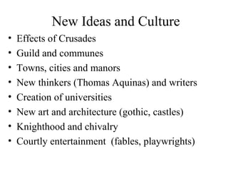New Ideas and Culture
• Effects of Crusades
• Guild and communes
• Towns, cities and manors
• New thinkers (Thomas Aquinas) and writers
• Creation of universities
• New art and architecture (gothic, castles)
• Knighthood and chivalry
• Courtly entertainment (fables, playwrights)
 