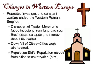 • Repeated invasions and constant
warfare ended the Western Roman
Empire:
– Disruption of Trade--Merchants
faced invasions from land and sea.
Businesses collapse and money
becomes scarce.
– Downfall of Cities--Cities were
abandoned.
– Population Shift--Population moves
from cities to countryside (rural).
 