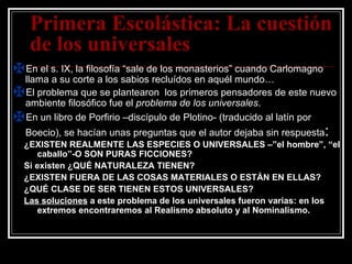 Primera Escolástica: La cuestión de los universales En el s. IX, la filosofía “sale de los monasterios” cuando Carlomagno llama a su corte a los sabios recluídos en aquél mundo… El problema que se plantearon  los primeros pensadores de este nuevo ambiente filosófico fue el  problema de los universales . En un libro de Porfirio –discípulo de Plotino- (traducido al latín por Boecio), se hacían unas preguntas que el autor dejaba sin respuesta : ¿EXISTEN REALMENTE LAS ESPECIES O UNIVERSALES –”el hombre”, “el caballo”-O SON PURAS FICCIONES? Si existen ¿QUÉ NATURALEZA TIENEN? ¿EXISTEN FUERA DE LAS COSAS MATERIALES O ESTÁN EN ELLAS? ¿QUÉ CLASE DE SER TIENEN ESTOS UNIVERSALES? Las soluciones  a este problema de los universales fueron varias: en los extremos encontraremos al Realismo absoluto y al Nominalismo. 