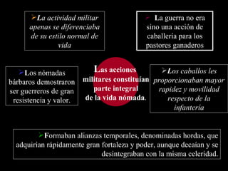 L as acciones  militares constituían parte integral  de la vida nómada . L a guerra no era sino una acción de caballería para los pastores ganaderos L a actividad militar apenas se diferenciaba de su estilo normal de vida F ormaban  alianzas temporales, denominadas hordas,  que  adquirían rápidamente gran fortaleza y poder, aunque decaían y se desintegraban con la misma celeridad. L os nómadas bárbaros demostraron ser guerreros de gran resistencia y valor. L os caballos les proporcionaban mayor rapidez y movilidad respecto de la infantería 