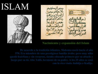 Nacimiento y expansión del Islam De acuerdo a la tradición islámica, Mahoma nació hacia el año 570. Era miembro de una prestigiosa familia árabe; pero muy niño quedó huérfano y sin recursos, siendo educado primero por su abuelo y luego por su tío Abu Talib, hermano de su padre. A los 25 años se casó con la rica viuda Jadidja o Kadija. ISLAM 