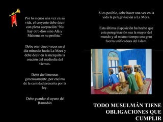Por lo menos una vez en su vida, el creyente debe decir con plena aceptación “No hay otro dios sino Alá y Mahoma es su profeta.” Debe orar cinco veces en el día mirando hacia La Meca y debe decir en la mezquita la oración del mediodía del viernes. Debe dar limosnas generosamente, por encima de la cantidad prescrita por la ley. Debe guardar el ayuno del Ramadán TODO MUSULMÁN TIENE OBLIGACIONES QUE CUMPLIR Si es posible, debe hacer una vez en la vida la peregrinación a La Meca. Esta última disposición ha hecho que esta peregrinación sea la mayor del mundo y al mismo tiempo una gran fuerza unificadora del Islam. 