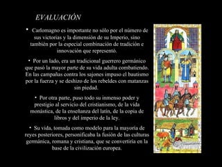 EVALUACIÓN   Carlomagno es importante no sólo por el número de sus victorias y la dimensión de su Imperio, sino también por la especial combinación de tradición e innovación que representó. Por un lado, era un tradicional guerrero germánico que pasó la mayor parte de su vida adulta combatiendo. En las campañas contra los sajones impuso el bautismo por la fuerza y se deshizo de los rebeldes con matanzas sin piedad.  Por otra parte, puso todo su inmenso poder y prestigio al servicio del cristianismo, de la vida monástica, de la enseñanza del latín, de la copia de libros y del imperio de la ley. Su vida, tomada como modelo para la mayoría de reyes posteriores, personificaba la fusión de las culturas germánica, romana y cristiana, que se convertiría en la base de la civilización europea. 