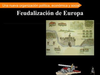 Feudalización de Europa Una nueva organización política, económica y social A partir del s. IX se inicia en la Europa occidental un proceso de feudalización que continuará y se ampliará en los siglos siguientes. Este nuevo sistema se basa en la constitución del feudo y el señorío y se caracteriza por su situación espacial y temporal específicas, por las estrictas relaciones sociales jerárquicas y de dependencia que generó, por el retorno a una economía agraria y por el predominio cultural de la Iglesia Católica.  