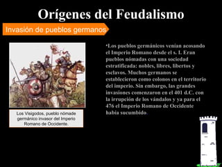 Orígenes del Feudalismo Invasión de pueblos germanos Los pueblos germánicos venían acosando el Imperio Romano desde el s. I. Eran pueblos nómadas con una sociedad estratificada: nobles, libres, libertos y esclavos. Muchos germanos se establecieron como colonos en el territorio del imperio. Sin embargo, las grandes invasiones comenzaron en el 401 d.C. con la irrupción de los vándalos y ya para el 476 el Imperio Romano de Occidente había sucumbido . Los Visigodos, pueblo nómade germánico invasor del Imperio Romano de Occidente. 
