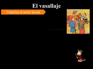 El vasallaje Fidelidad al señor feudal Toda la organización social se basaba en el juramento de fidelidad que se daba al hombre que detentaba un grado inmediatamente superior en la escala de la nobleza feudal. Tal compromiso fue denominado  vasallaje.   El vasallaje se define como un conjunto de instituciones que crean o rigen  obligaciones de obediencia y servicio , principalmente de orden militar, por parte de un hombre libre llamado vasallo, hacia otro hombre libre llamado  señor  y obligaciones de protección y sostenimiento por parte del señor respecto del vasallo. Nominalmente todos los señores eran  vasallos del rey . La obligación de sostenimiento del señor implicaba que éste otorgara al vasallo la posesión de una extensión de tierra llamada “feudo”.  El feudo o propiedad territorial fue la pieza clave de los lazos de dependencia entre un señor y un vasallo. 