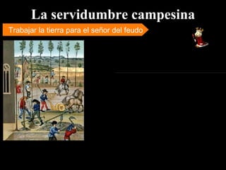 La servidumbre campesina Trabajar la tierra para el señor del feudo En el feudo vivían campesinos que no eran propiedad personal del señor feudal, pero tampoco eran hombres libres sino “siervos”, condición a la que perenecían por no poseer tierras. Los siervos estaban obligados a entregar parte de su trabajo agrícola y a realizar determinadas obligaciones laborales para su señor. Hacia el siglo X la gran mayoría del campesinado vivía en condiciones de servidumbre, es decir, los campesinos que ocupaban y cultivaban la tierra no eran sus propietarios. El campesino que era siervo de un señor feudal estaba totalmente sometido a la voluntad de su señor. 