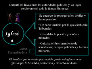 “ El hombre que se sentía perseguido, podía refugiarse en na iglesia que le brindaba protección y derecho de Asilo.” Iglesia Se encargó de proteger a los débiles y desamparados. De hacer Justicia por lo que estableció Tribunales. Recaudaba Impuestos y acuñaba  monedas. Cuidaba el funcionamiento de  acueductos, cuerpos policiales y fuerzas militares. Durante las Invasiones las autoridades publicas y las leyes perdieron casi toda la fuerza. Entonces: Labor Evangelizadora 